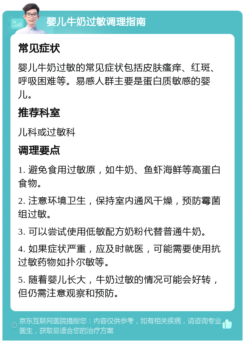 婴儿牛奶过敏调理指南 常见症状 婴儿牛奶过敏的常见症状包括皮肤瘙痒、红斑、呼吸困难等。易感人群主要是蛋白质敏感的婴儿。 推荐科室 儿科或过敏科 调理要点 1. 避免食用过敏原，如牛奶、鱼虾海鲜等高蛋白食物。 2. 注意环境卫生，保持室内通风干燥，预防霉菌组过敏。 3. 可以尝试使用低敏配方奶粉代替普通牛奶。 4. 如果症状严重，应及时就医，可能需要使用抗过敏药物如扑尔敏等。 5. 随着婴儿长大，牛奶过敏的情况可能会好转，但仍需注意观察和预防。