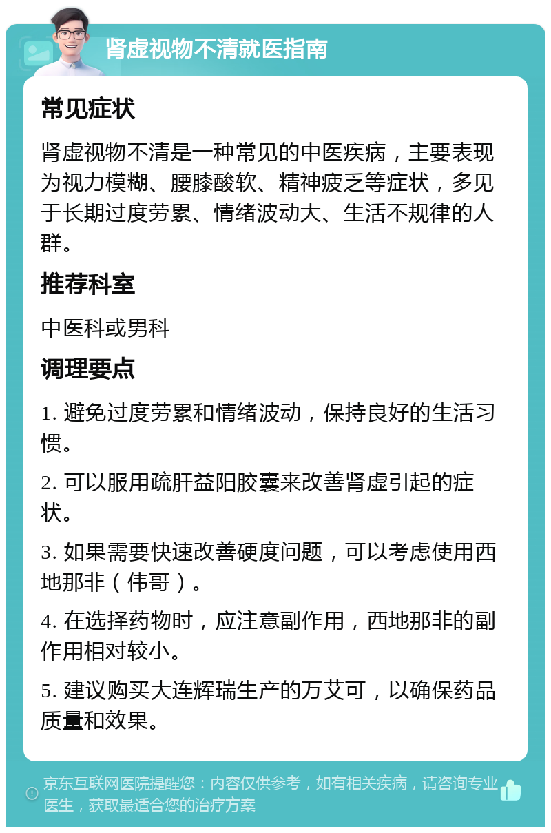 肾虚视物不清就医指南 常见症状 肾虚视物不清是一种常见的中医疾病，主要表现为视力模糊、腰膝酸软、精神疲乏等症状，多见于长期过度劳累、情绪波动大、生活不规律的人群。 推荐科室 中医科或男科 调理要点 1. 避免过度劳累和情绪波动，保持良好的生活习惯。 2. 可以服用疏肝益阳胶囊来改善肾虚引起的症状。 3. 如果需要快速改善硬度问题，可以考虑使用西地那非（伟哥）。 4. 在选择药物时，应注意副作用，西地那非的副作用相对较小。 5. 建议购买大连辉瑞生产的万艾可，以确保药品质量和效果。