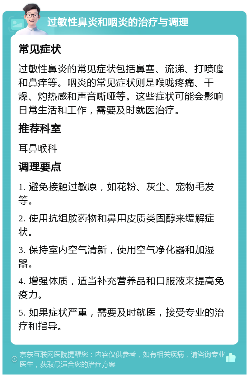 过敏性鼻炎和咽炎的治疗与调理 常见症状 过敏性鼻炎的常见症状包括鼻塞、流涕、打喷嚏和鼻痒等。咽炎的常见症状则是喉咙疼痛、干燥、灼热感和声音嘶哑等。这些症状可能会影响日常生活和工作，需要及时就医治疗。 推荐科室 耳鼻喉科 调理要点 1. 避免接触过敏原，如花粉、灰尘、宠物毛发等。 2. 使用抗组胺药物和鼻用皮质类固醇来缓解症状。 3. 保持室内空气清新，使用空气净化器和加湿器。 4. 增强体质，适当补充营养品和口服液来提高免疫力。 5. 如果症状严重，需要及时就医，接受专业的治疗和指导。