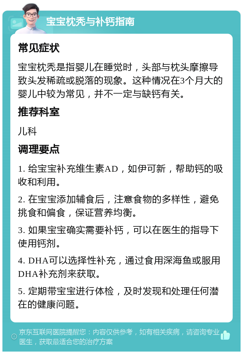 宝宝枕秃与补钙指南 常见症状 宝宝枕秃是指婴儿在睡觉时，头部与枕头摩擦导致头发稀疏或脱落的现象。这种情况在3个月大的婴儿中较为常见，并不一定与缺钙有关。 推荐科室 儿科 调理要点 1. 给宝宝补充维生素AD，如伊可新，帮助钙的吸收和利用。 2. 在宝宝添加辅食后，注意食物的多样性，避免挑食和偏食，保证营养均衡。 3. 如果宝宝确实需要补钙，可以在医生的指导下使用钙剂。 4. DHA可以选择性补充，通过食用深海鱼或服用DHA补充剂来获取。 5. 定期带宝宝进行体检，及时发现和处理任何潜在的健康问题。