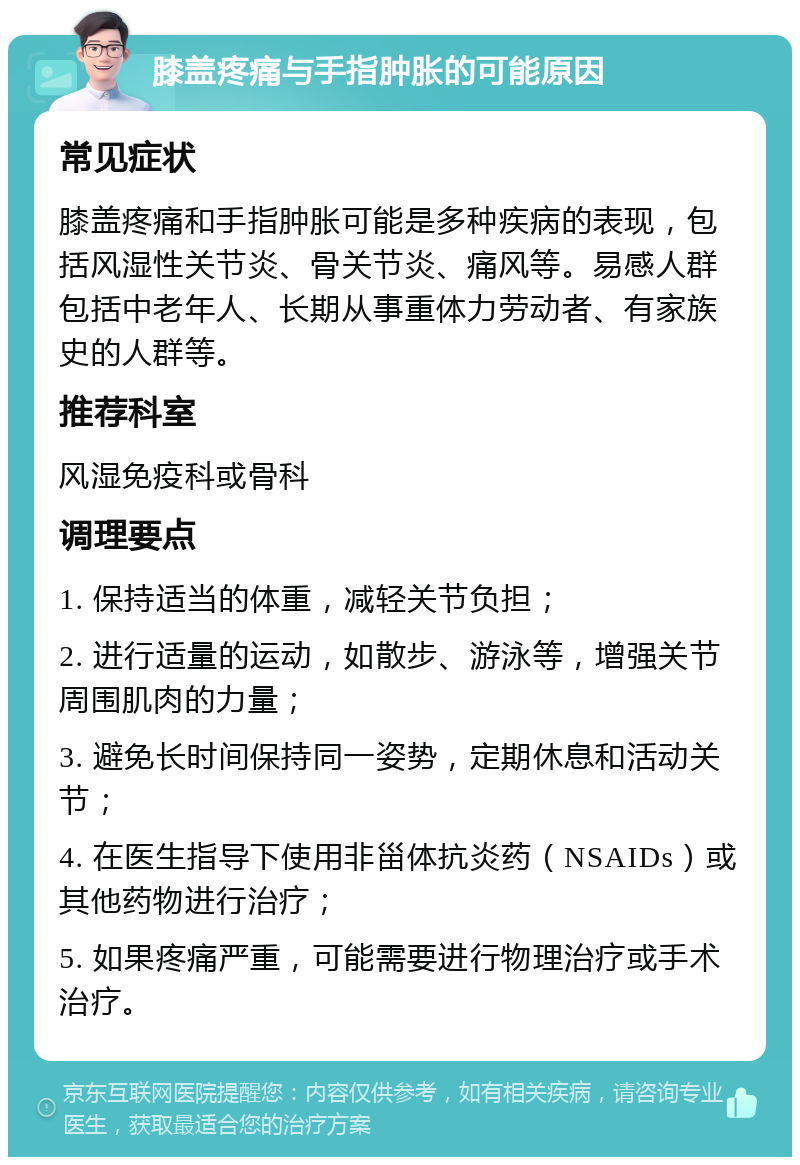 膝盖疼痛与手指肿胀的可能原因 常见症状 膝盖疼痛和手指肿胀可能是多种疾病的表现，包括风湿性关节炎、骨关节炎、痛风等。易感人群包括中老年人、长期从事重体力劳动者、有家族史的人群等。 推荐科室 风湿免疫科或骨科 调理要点 1. 保持适当的体重，减轻关节负担； 2. 进行适量的运动，如散步、游泳等，增强关节周围肌肉的力量； 3. 避免长时间保持同一姿势，定期休息和活动关节； 4. 在医生指导下使用非甾体抗炎药（NSAIDs）或其他药物进行治疗； 5. 如果疼痛严重，可能需要进行物理治疗或手术治疗。