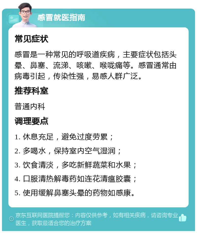 感冒就医指南 常见症状 感冒是一种常见的呼吸道疾病，主要症状包括头晕、鼻塞、流涕、咳嗽、喉咙痛等。感冒通常由病毒引起，传染性强，易感人群广泛。 推荐科室 普通内科 调理要点 1. 休息充足，避免过度劳累； 2. 多喝水，保持室内空气湿润； 3. 饮食清淡，多吃新鲜蔬菜和水果； 4. 口服清热解毒药如连花清瘟胶囊； 5. 使用缓解鼻塞头晕的药物如感康。