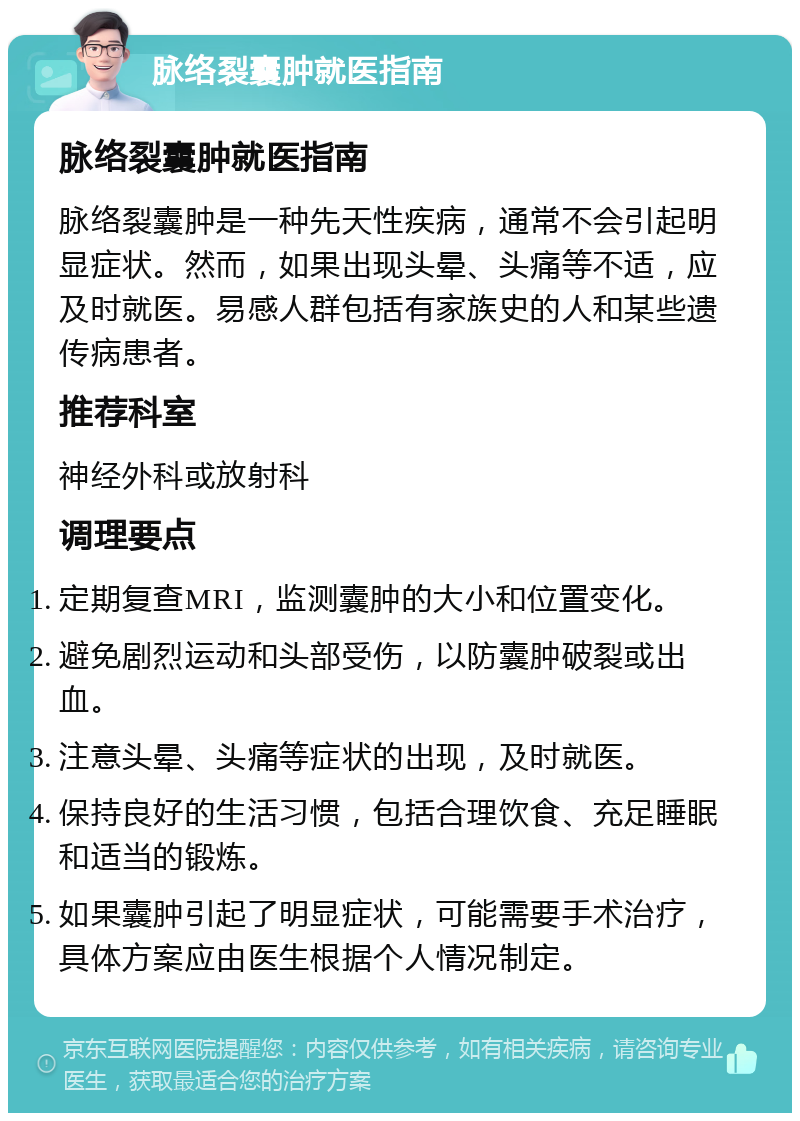 脉络裂囊肿就医指南 脉络裂囊肿就医指南 脉络裂囊肿是一种先天性疾病，通常不会引起明显症状。然而，如果出现头晕、头痛等不适，应及时就医。易感人群包括有家族史的人和某些遗传病患者。 推荐科室 神经外科或放射科 调理要点 定期复查MRI，监测囊肿的大小和位置变化。 避免剧烈运动和头部受伤，以防囊肿破裂或出血。 注意头晕、头痛等症状的出现，及时就医。 保持良好的生活习惯，包括合理饮食、充足睡眠和适当的锻炼。 如果囊肿引起了明显症状，可能需要手术治疗，具体方案应由医生根据个人情况制定。