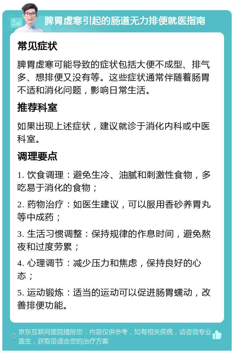 脾胃虚寒引起的肠道无力排便就医指南 常见症状 脾胃虚寒可能导致的症状包括大便不成型、排气多、想排便又没有等。这些症状通常伴随着肠胃不适和消化问题，影响日常生活。 推荐科室 如果出现上述症状，建议就诊于消化内科或中医科室。 调理要点 1. 饮食调理：避免生冷、油腻和刺激性食物，多吃易于消化的食物； 2. 药物治疗：如医生建议，可以服用香砂养胃丸等中成药； 3. 生活习惯调整：保持规律的作息时间，避免熬夜和过度劳累； 4. 心理调节：减少压力和焦虑，保持良好的心态； 5. 运动锻炼：适当的运动可以促进肠胃蠕动，改善排便功能。