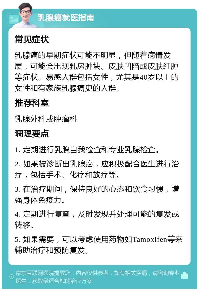 乳腺癌就医指南 常见症状 乳腺癌的早期症状可能不明显，但随着病情发展，可能会出现乳房肿块、皮肤凹陷或皮肤红肿等症状。易感人群包括女性，尤其是40岁以上的女性和有家族乳腺癌史的人群。 推荐科室 乳腺外科或肿瘤科 调理要点 1. 定期进行乳腺自我检查和专业乳腺检查。 2. 如果被诊断出乳腺癌，应积极配合医生进行治疗，包括手术、化疗和放疗等。 3. 在治疗期间，保持良好的心态和饮食习惯，增强身体免疫力。 4. 定期进行复查，及时发现并处理可能的复发或转移。 5. 如果需要，可以考虑使用药物如Tamoxifen等来辅助治疗和预防复发。