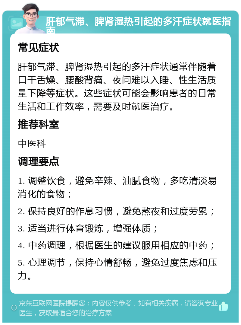 肝郁气滞、脾肾湿热引起的多汗症状就医指南 常见症状 肝郁气滞、脾肾湿热引起的多汗症状通常伴随着口干舌燥、腰酸背痛、夜间难以入睡、性生活质量下降等症状。这些症状可能会影响患者的日常生活和工作效率，需要及时就医治疗。 推荐科室 中医科 调理要点 1. 调整饮食，避免辛辣、油腻食物，多吃清淡易消化的食物； 2. 保持良好的作息习惯，避免熬夜和过度劳累； 3. 适当进行体育锻炼，增强体质； 4. 中药调理，根据医生的建议服用相应的中药； 5. 心理调节，保持心情舒畅，避免过度焦虑和压力。