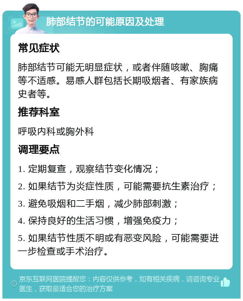 肺部结节的可能原因及处理 常见症状 肺部结节可能无明显症状，或者伴随咳嗽、胸痛等不适感。易感人群包括长期吸烟者、有家族病史者等。 推荐科室 呼吸内科或胸外科 调理要点 1. 定期复查，观察结节变化情况； 2. 如果结节为炎症性质，可能需要抗生素治疗； 3. 避免吸烟和二手烟，减少肺部刺激； 4. 保持良好的生活习惯，增强免疫力； 5. 如果结节性质不明或有恶变风险，可能需要进一步检查或手术治疗。