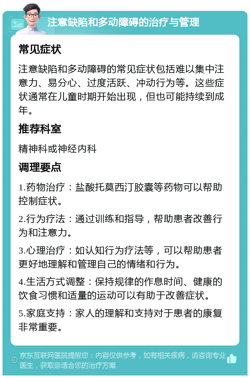 注意缺陷和多动障碍的治疗与管理 常见症状 注意缺陷和多动障碍的常见症状包括难以集中注意力、易分心、过度活跃、冲动行为等。这些症状通常在儿童时期开始出现，但也可能持续到成年。 推荐科室 精神科或神经内科 调理要点 1.药物治疗：盐酸托莫西汀胶囊等药物可以帮助控制症状。 2.行为疗法：通过训练和指导，帮助患者改善行为和注意力。 3.心理治疗：如认知行为疗法等，可以帮助患者更好地理解和管理自己的情绪和行为。 4.生活方式调整：保持规律的作息时间、健康的饮食习惯和适量的运动可以有助于改善症状。 5.家庭支持：家人的理解和支持对于患者的康复非常重要。