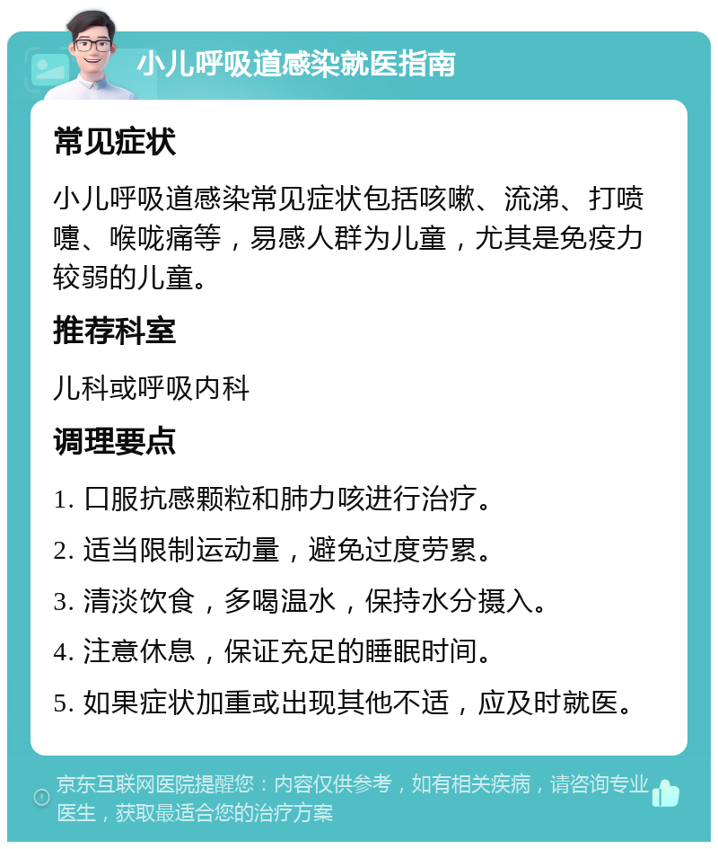 小儿呼吸道感染就医指南 常见症状 小儿呼吸道感染常见症状包括咳嗽、流涕、打喷嚏、喉咙痛等，易感人群为儿童，尤其是免疫力较弱的儿童。 推荐科室 儿科或呼吸内科 调理要点 1. 口服抗感颗粒和肺力咳进行治疗。 2. 适当限制运动量，避免过度劳累。 3. 清淡饮食，多喝温水，保持水分摄入。 4. 注意休息，保证充足的睡眠时间。 5. 如果症状加重或出现其他不适，应及时就医。