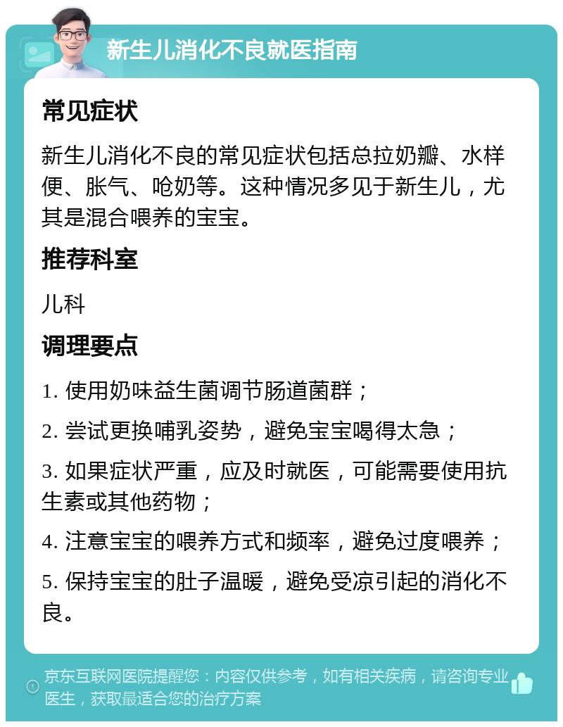 新生儿消化不良就医指南 常见症状 新生儿消化不良的常见症状包括总拉奶瓣、水样便、胀气、呛奶等。这种情况多见于新生儿，尤其是混合喂养的宝宝。 推荐科室 儿科 调理要点 1. 使用奶味益生菌调节肠道菌群； 2. 尝试更换哺乳姿势，避免宝宝喝得太急； 3. 如果症状严重，应及时就医，可能需要使用抗生素或其他药物； 4. 注意宝宝的喂养方式和频率，避免过度喂养； 5. 保持宝宝的肚子温暖，避免受凉引起的消化不良。