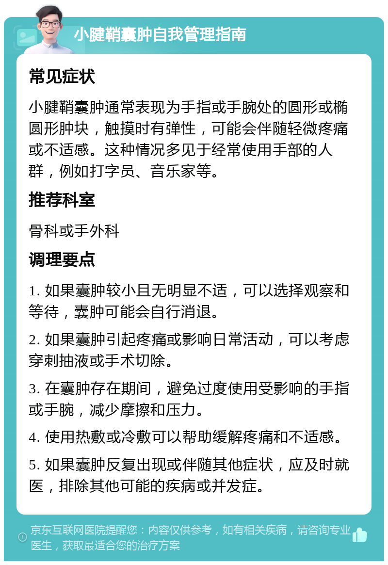 小腱鞘囊肿自我管理指南 常见症状 小腱鞘囊肿通常表现为手指或手腕处的圆形或椭圆形肿块，触摸时有弹性，可能会伴随轻微疼痛或不适感。这种情况多见于经常使用手部的人群，例如打字员、音乐家等。 推荐科室 骨科或手外科 调理要点 1. 如果囊肿较小且无明显不适，可以选择观察和等待，囊肿可能会自行消退。 2. 如果囊肿引起疼痛或影响日常活动，可以考虑穿刺抽液或手术切除。 3. 在囊肿存在期间，避免过度使用受影响的手指或手腕，减少摩擦和压力。 4. 使用热敷或冷敷可以帮助缓解疼痛和不适感。 5. 如果囊肿反复出现或伴随其他症状，应及时就医，排除其他可能的疾病或并发症。