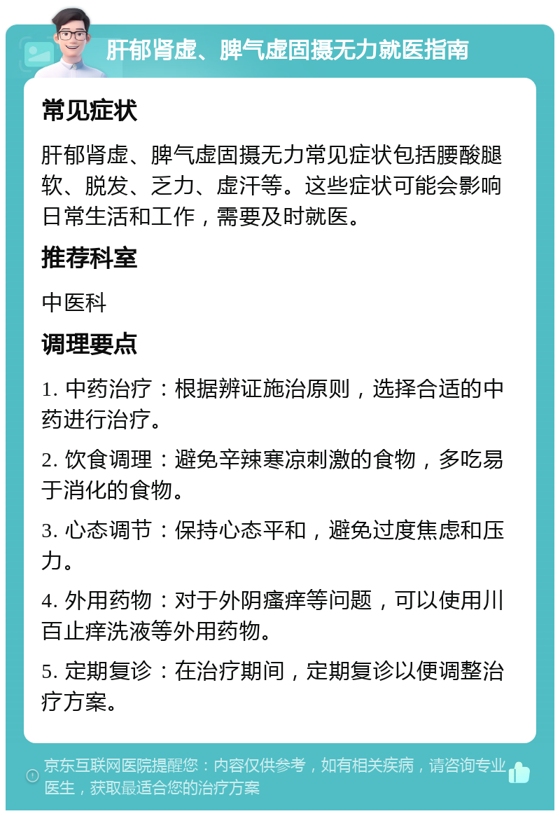 肝郁肾虚、脾气虚固摄无力就医指南 常见症状 肝郁肾虚、脾气虚固摄无力常见症状包括腰酸腿软、脱发、乏力、虚汗等。这些症状可能会影响日常生活和工作，需要及时就医。 推荐科室 中医科 调理要点 1. 中药治疗：根据辨证施治原则，选择合适的中药进行治疗。 2. 饮食调理：避免辛辣寒凉刺激的食物，多吃易于消化的食物。 3. 心态调节：保持心态平和，避免过度焦虑和压力。 4. 外用药物：对于外阴瘙痒等问题，可以使用川百止痒洗液等外用药物。 5. 定期复诊：在治疗期间，定期复诊以便调整治疗方案。