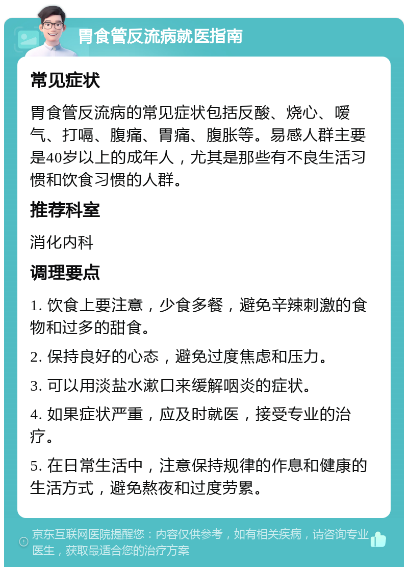 胃食管反流病就医指南 常见症状 胃食管反流病的常见症状包括反酸、烧心、嗳气、打嗝、腹痛、胃痛、腹胀等。易感人群主要是40岁以上的成年人，尤其是那些有不良生活习惯和饮食习惯的人群。 推荐科室 消化内科 调理要点 1. 饮食上要注意，少食多餐，避免辛辣刺激的食物和过多的甜食。 2. 保持良好的心态，避免过度焦虑和压力。 3. 可以用淡盐水漱口来缓解咽炎的症状。 4. 如果症状严重，应及时就医，接受专业的治疗。 5. 在日常生活中，注意保持规律的作息和健康的生活方式，避免熬夜和过度劳累。