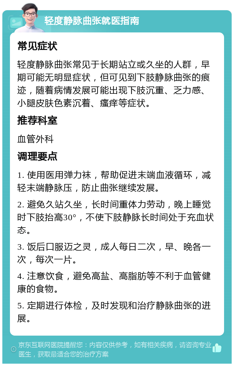 轻度静脉曲张就医指南 常见症状 轻度静脉曲张常见于长期站立或久坐的人群，早期可能无明显症状，但可见到下肢静脉曲张的痕迹，随着病情发展可能出现下肢沉重、乏力感、小腿皮肤色素沉着、瘙痒等症状。 推荐科室 血管外科 调理要点 1. 使用医用弹力袜，帮助促进末端血液循环，减轻末端静脉压，防止曲张继续发展。 2. 避免久站久坐，长时间重体力劳动，晚上睡觉时下肢抬高30°，不使下肢静脉长时间处于充血状态。 3. 饭后口服迈之灵，成人每日二次，早、晚各一次，每次一片。 4. 注意饮食，避免高盐、高脂肪等不利于血管健康的食物。 5. 定期进行体检，及时发现和治疗静脉曲张的进展。