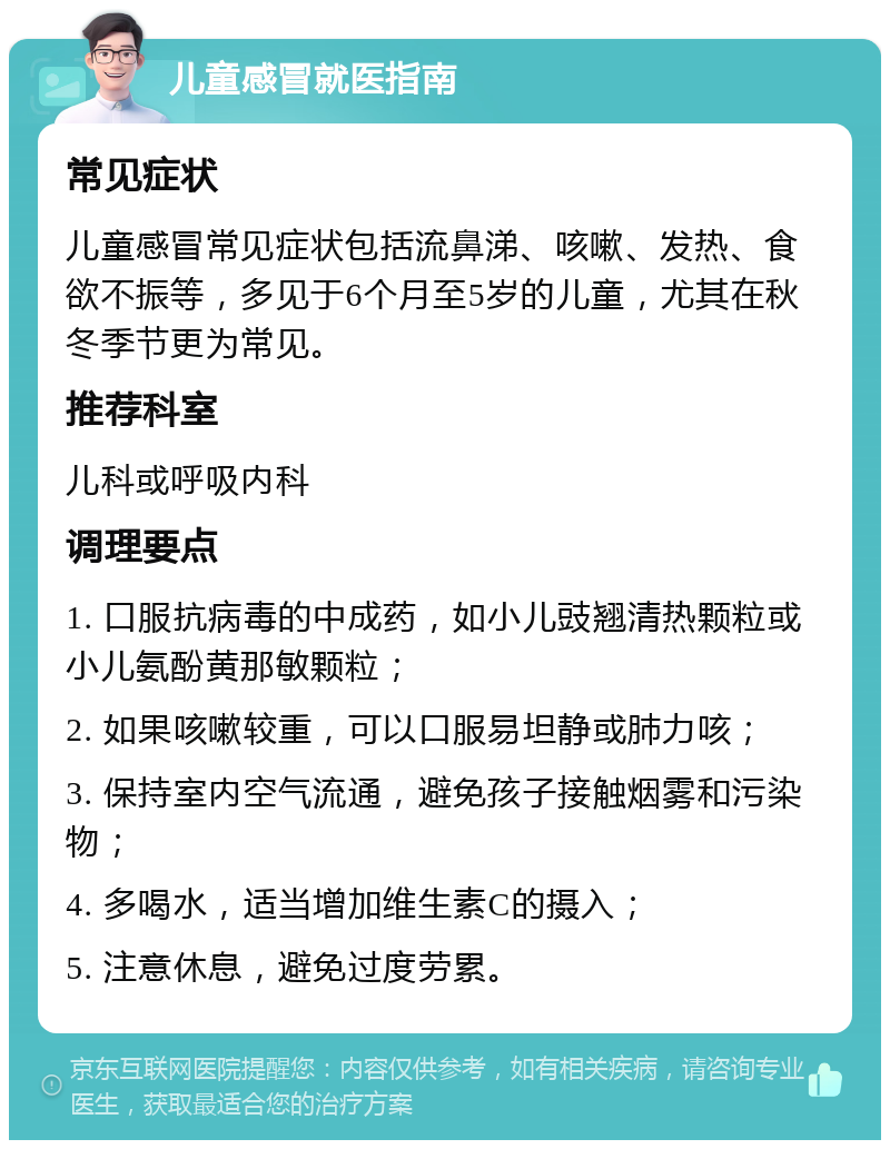 儿童感冒就医指南 常见症状 儿童感冒常见症状包括流鼻涕、咳嗽、发热、食欲不振等，多见于6个月至5岁的儿童，尤其在秋冬季节更为常见。 推荐科室 儿科或呼吸内科 调理要点 1. 口服抗病毒的中成药，如小儿豉翘清热颗粒或小儿氨酚黄那敏颗粒； 2. 如果咳嗽较重，可以口服易坦静或肺力咳； 3. 保持室内空气流通，避免孩子接触烟雾和污染物； 4. 多喝水，适当增加维生素C的摄入； 5. 注意休息，避免过度劳累。