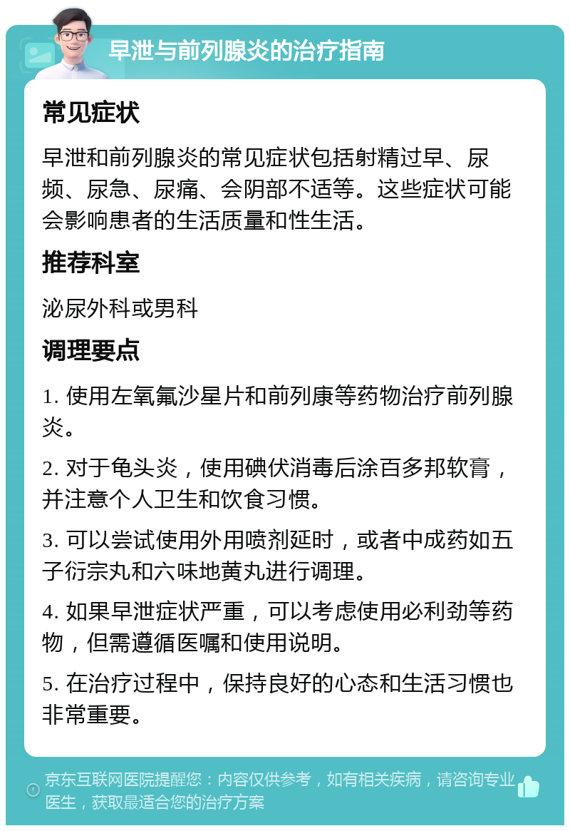 早泄与前列腺炎的治疗指南 常见症状 早泄和前列腺炎的常见症状包括射精过早、尿频、尿急、尿痛、会阴部不适等。这些症状可能会影响患者的生活质量和性生活。 推荐科室 泌尿外科或男科 调理要点 1. 使用左氧氟沙星片和前列康等药物治疗前列腺炎。 2. 对于龟头炎，使用碘伏消毒后涂百多邦软膏，并注意个人卫生和饮食习惯。 3. 可以尝试使用外用喷剂延时，或者中成药如五子衍宗丸和六味地黄丸进行调理。 4. 如果早泄症状严重，可以考虑使用必利劲等药物，但需遵循医嘱和使用说明。 5. 在治疗过程中，保持良好的心态和生活习惯也非常重要。