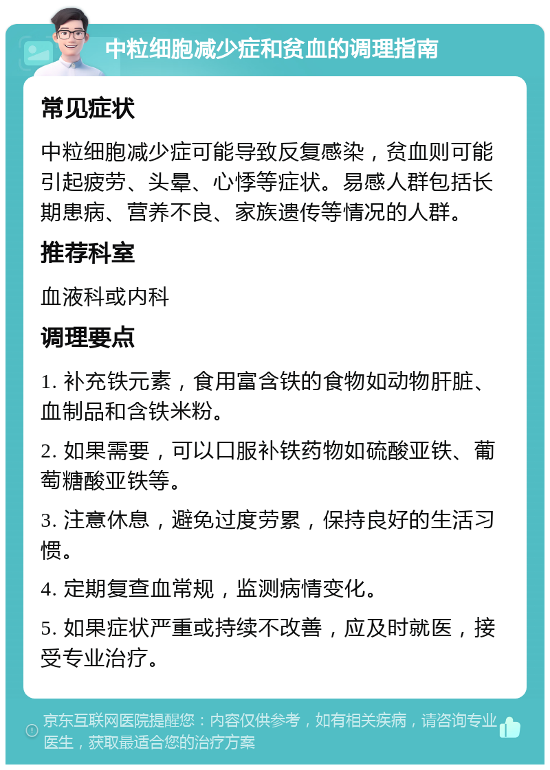 中粒细胞减少症和贫血的调理指南 常见症状 中粒细胞减少症可能导致反复感染，贫血则可能引起疲劳、头晕、心悸等症状。易感人群包括长期患病、营养不良、家族遗传等情况的人群。 推荐科室 血液科或内科 调理要点 1. 补充铁元素，食用富含铁的食物如动物肝脏、血制品和含铁米粉。 2. 如果需要，可以口服补铁药物如硫酸亚铁、葡萄糖酸亚铁等。 3. 注意休息，避免过度劳累，保持良好的生活习惯。 4. 定期复查血常规，监测病情变化。 5. 如果症状严重或持续不改善，应及时就医，接受专业治疗。