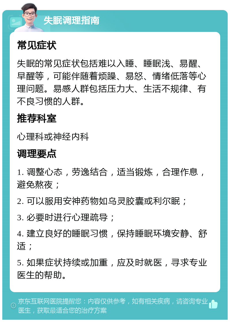 失眠调理指南 常见症状 失眠的常见症状包括难以入睡、睡眠浅、易醒、早醒等，可能伴随着烦躁、易怒、情绪低落等心理问题。易感人群包括压力大、生活不规律、有不良习惯的人群。 推荐科室 心理科或神经内科 调理要点 1. 调整心态，劳逸结合，适当锻炼，合理作息，避免熬夜； 2. 可以服用安神药物如乌灵胶囊或利尔眠； 3. 必要时进行心理疏导； 4. 建立良好的睡眠习惯，保持睡眠环境安静、舒适； 5. 如果症状持续或加重，应及时就医，寻求专业医生的帮助。