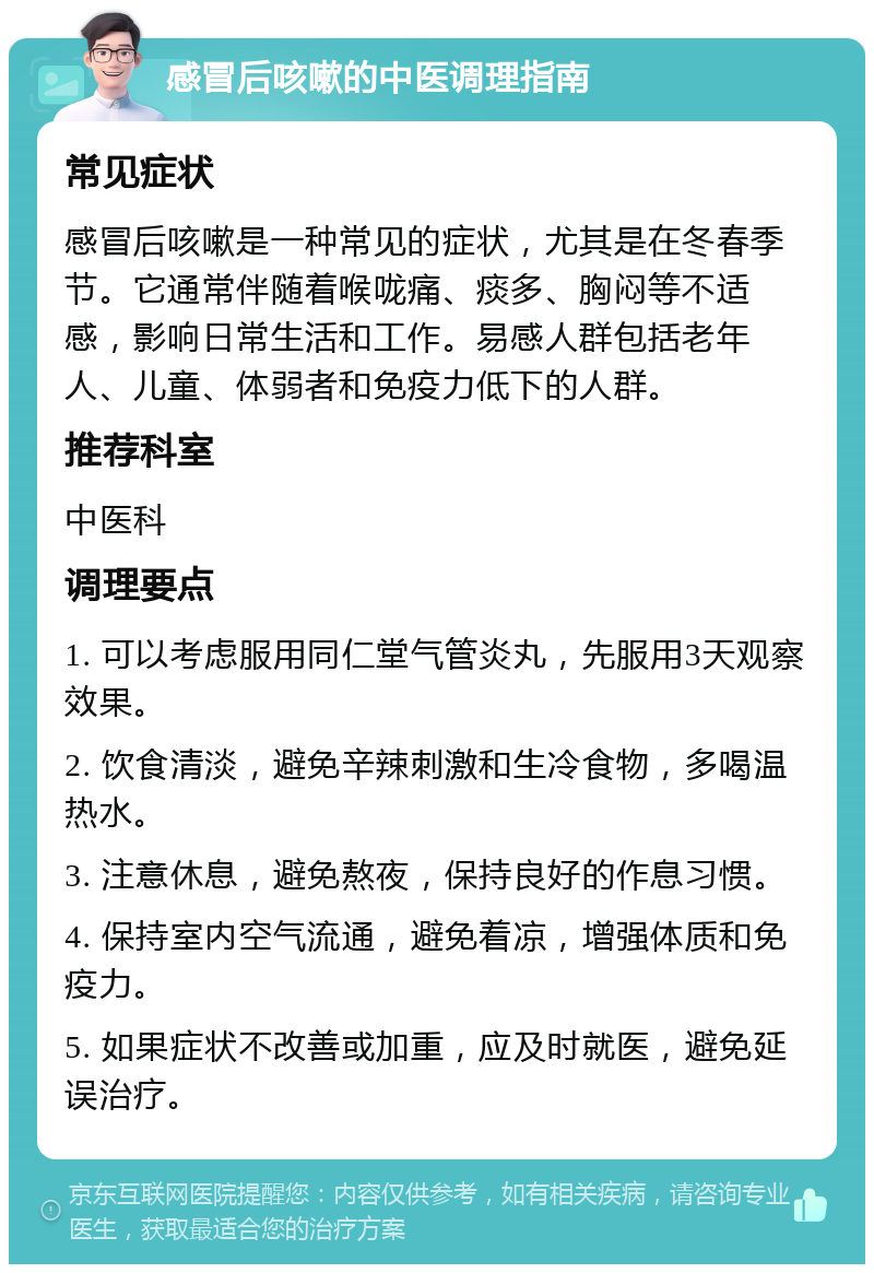 感冒后咳嗽的中医调理指南 常见症状 感冒后咳嗽是一种常见的症状，尤其是在冬春季节。它通常伴随着喉咙痛、痰多、胸闷等不适感，影响日常生活和工作。易感人群包括老年人、儿童、体弱者和免疫力低下的人群。 推荐科室 中医科 调理要点 1. 可以考虑服用同仁堂气管炎丸，先服用3天观察效果。 2. 饮食清淡，避免辛辣刺激和生冷食物，多喝温热水。 3. 注意休息，避免熬夜，保持良好的作息习惯。 4. 保持室内空气流通，避免着凉，增强体质和免疫力。 5. 如果症状不改善或加重，应及时就医，避免延误治疗。