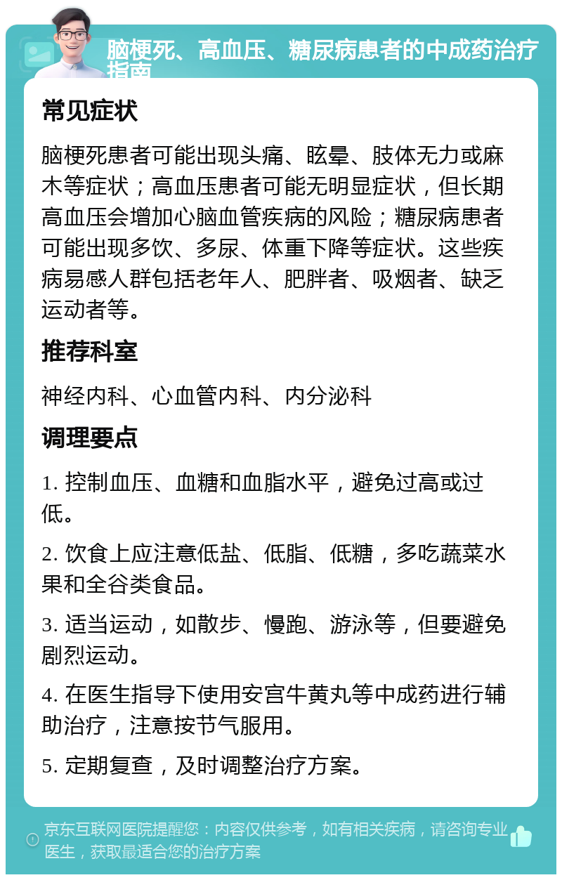 脑梗死、高血压、糖尿病患者的中成药治疗指南 常见症状 脑梗死患者可能出现头痛、眩晕、肢体无力或麻木等症状；高血压患者可能无明显症状，但长期高血压会增加心脑血管疾病的风险；糖尿病患者可能出现多饮、多尿、体重下降等症状。这些疾病易感人群包括老年人、肥胖者、吸烟者、缺乏运动者等。 推荐科室 神经内科、心血管内科、内分泌科 调理要点 1. 控制血压、血糖和血脂水平，避免过高或过低。 2. 饮食上应注意低盐、低脂、低糖，多吃蔬菜水果和全谷类食品。 3. 适当运动，如散步、慢跑、游泳等，但要避免剧烈运动。 4. 在医生指导下使用安宫牛黄丸等中成药进行辅助治疗，注意按节气服用。 5. 定期复查，及时调整治疗方案。