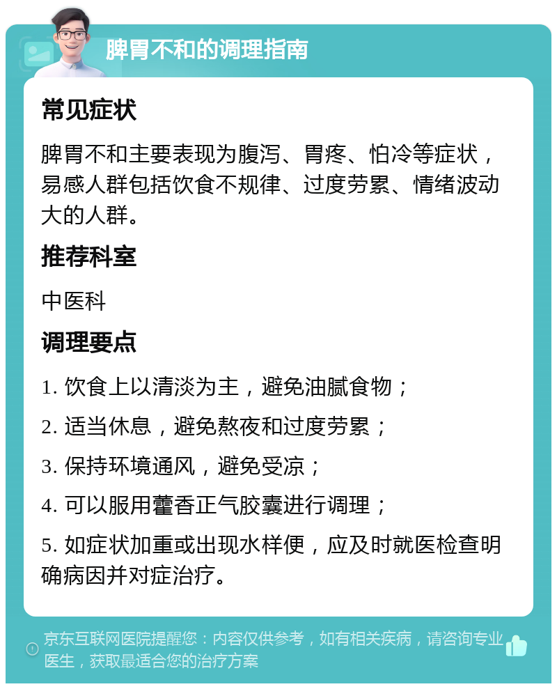 脾胃不和的调理指南 常见症状 脾胃不和主要表现为腹泻、胃疼、怕冷等症状，易感人群包括饮食不规律、过度劳累、情绪波动大的人群。 推荐科室 中医科 调理要点 1. 饮食上以清淡为主，避免油腻食物； 2. 适当休息，避免熬夜和过度劳累； 3. 保持环境通风，避免受凉； 4. 可以服用藿香正气胶囊进行调理； 5. 如症状加重或出现水样便，应及时就医检查明确病因并对症治疗。