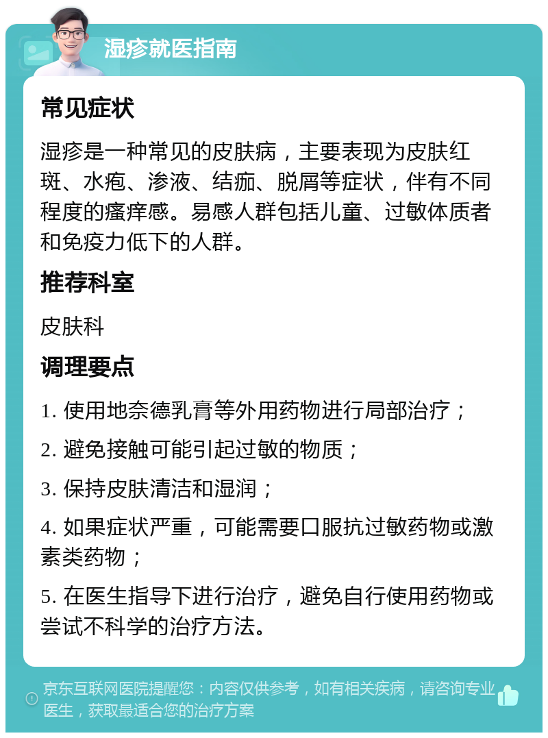 湿疹就医指南 常见症状 湿疹是一种常见的皮肤病，主要表现为皮肤红斑、水疱、渗液、结痂、脱屑等症状，伴有不同程度的瘙痒感。易感人群包括儿童、过敏体质者和免疫力低下的人群。 推荐科室 皮肤科 调理要点 1. 使用地奈德乳膏等外用药物进行局部治疗； 2. 避免接触可能引起过敏的物质； 3. 保持皮肤清洁和湿润； 4. 如果症状严重，可能需要口服抗过敏药物或激素类药物； 5. 在医生指导下进行治疗，避免自行使用药物或尝试不科学的治疗方法。