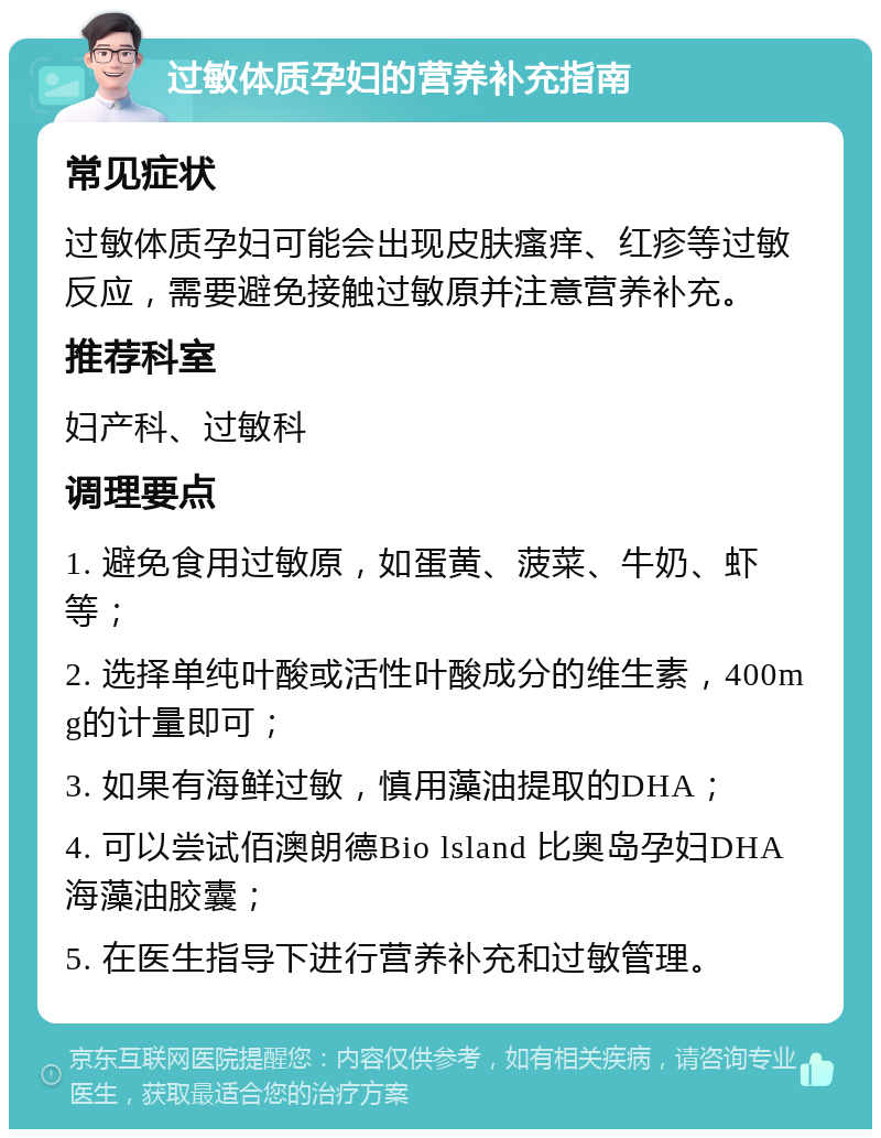 过敏体质孕妇的营养补充指南 常见症状 过敏体质孕妇可能会出现皮肤瘙痒、红疹等过敏反应，需要避免接触过敏原并注意营养补充。 推荐科室 妇产科、过敏科 调理要点 1. 避免食用过敏原，如蛋黄、菠菜、牛奶、虾等； 2. 选择单纯叶酸或活性叶酸成分的维生素，400mg的计量即可； 3. 如果有海鲜过敏，慎用藻油提取的DHA； 4. 可以尝试佰澳朗德Bio lsland 比奥岛孕妇DHA海藻油胶囊； 5. 在医生指导下进行营养补充和过敏管理。