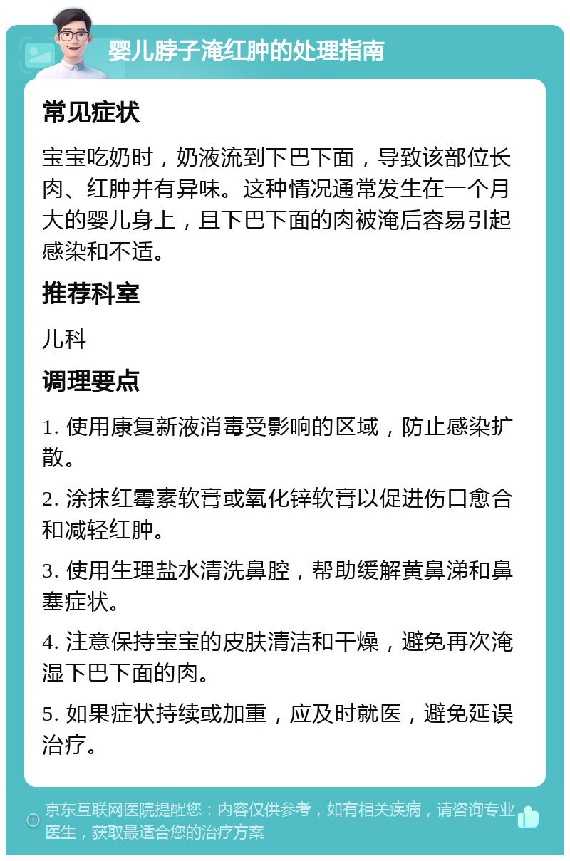 婴儿脖子淹红肿的处理指南 常见症状 宝宝吃奶时，奶液流到下巴下面，导致该部位长肉、红肿并有异味。这种情况通常发生在一个月大的婴儿身上，且下巴下面的肉被淹后容易引起感染和不适。 推荐科室 儿科 调理要点 1. 使用康复新液消毒受影响的区域，防止感染扩散。 2. 涂抹红霉素软膏或氧化锌软膏以促进伤口愈合和减轻红肿。 3. 使用生理盐水清洗鼻腔，帮助缓解黄鼻涕和鼻塞症状。 4. 注意保持宝宝的皮肤清洁和干燥，避免再次淹湿下巴下面的肉。 5. 如果症状持续或加重，应及时就医，避免延误治疗。