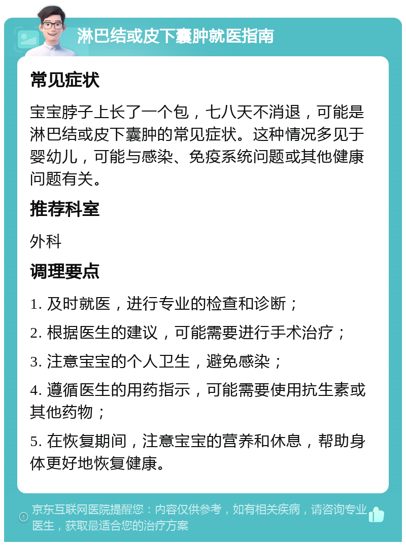 淋巴结或皮下囊肿就医指南 常见症状 宝宝脖子上长了一个包，七八天不消退，可能是淋巴结或皮下囊肿的常见症状。这种情况多见于婴幼儿，可能与感染、免疫系统问题或其他健康问题有关。 推荐科室 外科 调理要点 1. 及时就医，进行专业的检查和诊断； 2. 根据医生的建议，可能需要进行手术治疗； 3. 注意宝宝的个人卫生，避免感染； 4. 遵循医生的用药指示，可能需要使用抗生素或其他药物； 5. 在恢复期间，注意宝宝的营养和休息，帮助身体更好地恢复健康。