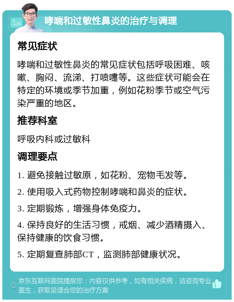 哮喘和过敏性鼻炎的治疗与调理 常见症状 哮喘和过敏性鼻炎的常见症状包括呼吸困难、咳嗽、胸闷、流涕、打喷嚏等。这些症状可能会在特定的环境或季节加重，例如花粉季节或空气污染严重的地区。 推荐科室 呼吸内科或过敏科 调理要点 1. 避免接触过敏原，如花粉、宠物毛发等。 2. 使用吸入式药物控制哮喘和鼻炎的症状。 3. 定期锻炼，增强身体免疫力。 4. 保持良好的生活习惯，戒烟、减少酒精摄入、保持健康的饮食习惯。 5. 定期复查肺部CT，监测肺部健康状况。