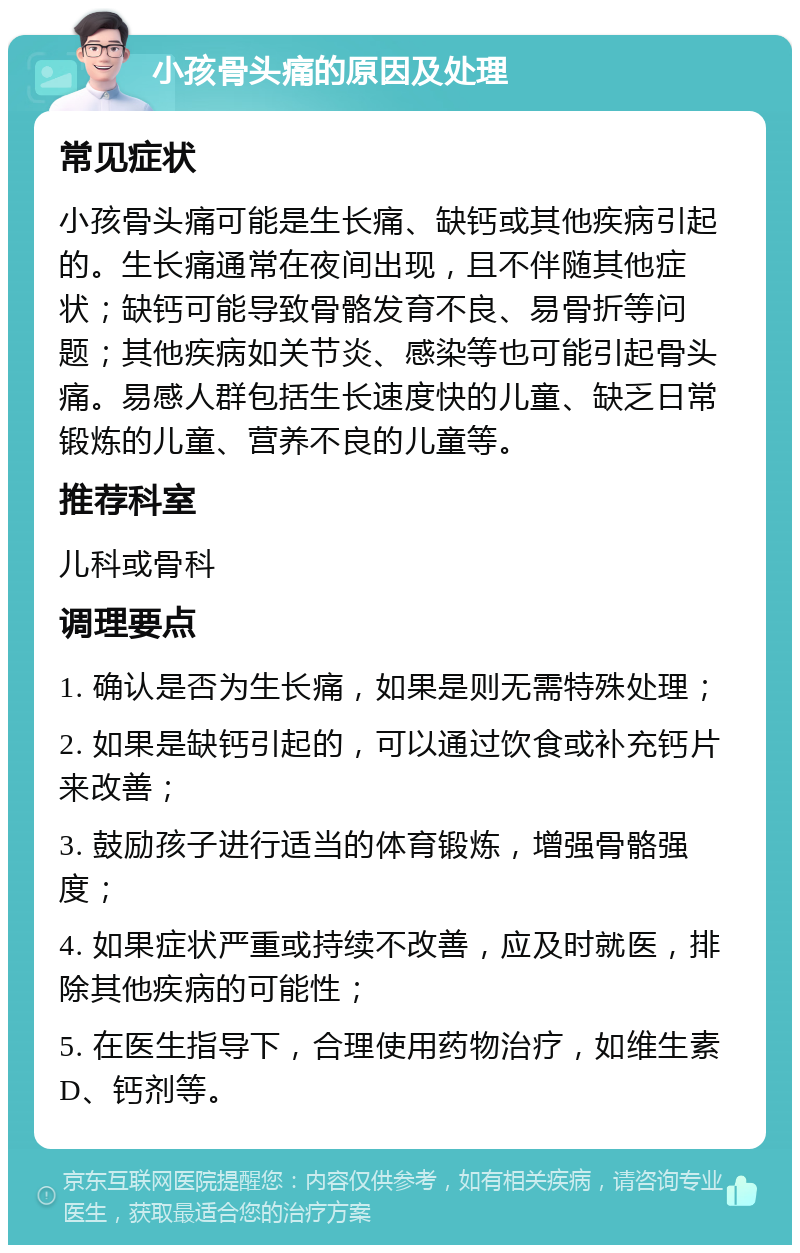 小孩骨头痛的原因及处理 常见症状 小孩骨头痛可能是生长痛、缺钙或其他疾病引起的。生长痛通常在夜间出现，且不伴随其他症状；缺钙可能导致骨骼发育不良、易骨折等问题；其他疾病如关节炎、感染等也可能引起骨头痛。易感人群包括生长速度快的儿童、缺乏日常锻炼的儿童、营养不良的儿童等。 推荐科室 儿科或骨科 调理要点 1. 确认是否为生长痛，如果是则无需特殊处理； 2. 如果是缺钙引起的，可以通过饮食或补充钙片来改善； 3. 鼓励孩子进行适当的体育锻炼，增强骨骼强度； 4. 如果症状严重或持续不改善，应及时就医，排除其他疾病的可能性； 5. 在医生指导下，合理使用药物治疗，如维生素D、钙剂等。