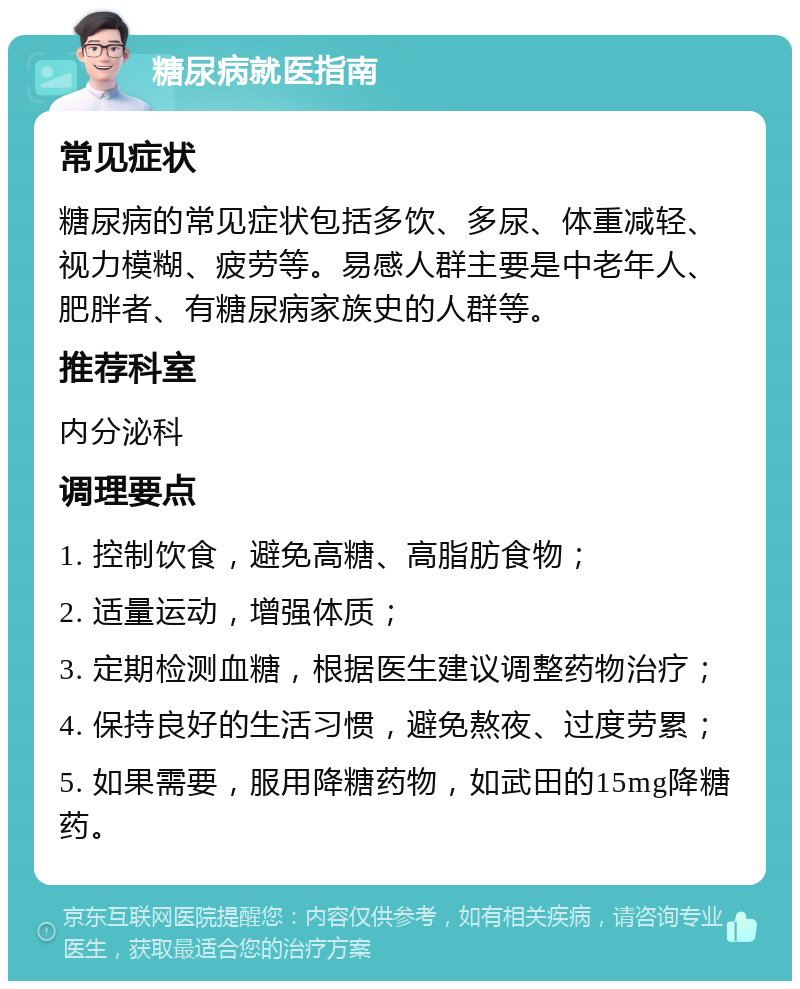 糖尿病就医指南 常见症状 糖尿病的常见症状包括多饮、多尿、体重减轻、视力模糊、疲劳等。易感人群主要是中老年人、肥胖者、有糖尿病家族史的人群等。 推荐科室 内分泌科 调理要点 1. 控制饮食，避免高糖、高脂肪食物； 2. 适量运动，增强体质； 3. 定期检测血糖，根据医生建议调整药物治疗； 4. 保持良好的生活习惯，避免熬夜、过度劳累； 5. 如果需要，服用降糖药物，如武田的15mg降糖药。