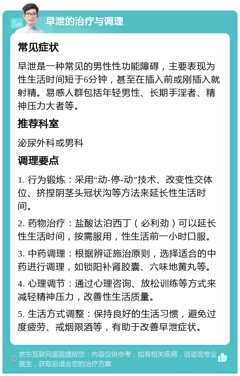 早泄的治疗与调理 常见症状 早泄是一种常见的男性性功能障碍，主要表现为性生活时间短于6分钟，甚至在插入前或刚插入就射精。易感人群包括年轻男性、长期手淫者、精神压力大者等。 推荐科室 泌尿外科或男科 调理要点 1. 行为锻炼：采用“动-停-动”技术、改变性交体位、挤捏阴茎头冠状沟等方法来延长性生活时间。 2. 药物治疗：盐酸达泊西丁（必利劲）可以延长性生活时间，按需服用，性生活前一小时口服。 3. 中药调理：根据辨证施治原则，选择适合的中药进行调理，如锁阳补肾胶囊、六味地黄丸等。 4. 心理调节：通过心理咨询、放松训练等方式来减轻精神压力，改善性生活质量。 5. 生活方式调整：保持良好的生活习惯，避免过度疲劳、戒烟限酒等，有助于改善早泄症状。