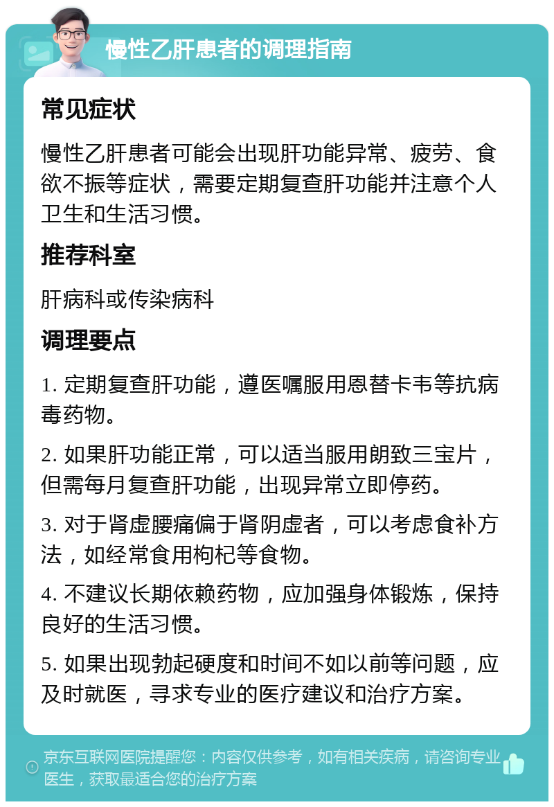 慢性乙肝患者的调理指南 常见症状 慢性乙肝患者可能会出现肝功能异常、疲劳、食欲不振等症状，需要定期复查肝功能并注意个人卫生和生活习惯。 推荐科室 肝病科或传染病科 调理要点 1. 定期复查肝功能，遵医嘱服用恩替卡韦等抗病毒药物。 2. 如果肝功能正常，可以适当服用朗致三宝片，但需每月复查肝功能，出现异常立即停药。 3. 对于肾虚腰痛偏于肾阴虚者，可以考虑食补方法，如经常食用枸杞等食物。 4. 不建议长期依赖药物，应加强身体锻炼，保持良好的生活习惯。 5. 如果出现勃起硬度和时间不如以前等问题，应及时就医，寻求专业的医疗建议和治疗方案。