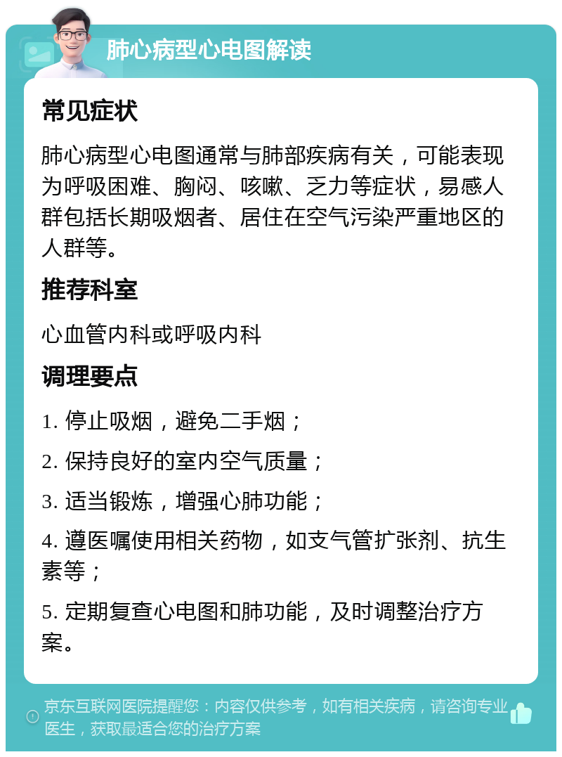 肺心病型心电图解读 常见症状 肺心病型心电图通常与肺部疾病有关，可能表现为呼吸困难、胸闷、咳嗽、乏力等症状，易感人群包括长期吸烟者、居住在空气污染严重地区的人群等。 推荐科室 心血管内科或呼吸内科 调理要点 1. 停止吸烟，避免二手烟； 2. 保持良好的室内空气质量； 3. 适当锻炼，增强心肺功能； 4. 遵医嘱使用相关药物，如支气管扩张剂、抗生素等； 5. 定期复查心电图和肺功能，及时调整治疗方案。