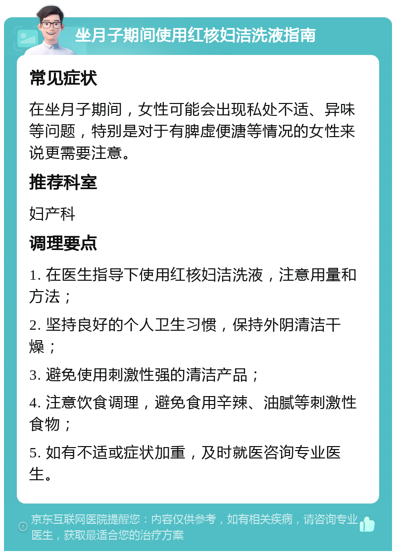 坐月子期间使用红核妇洁洗液指南 常见症状 在坐月子期间，女性可能会出现私处不适、异味等问题，特别是对于有脾虚便溏等情况的女性来说更需要注意。 推荐科室 妇产科 调理要点 1. 在医生指导下使用红核妇洁洗液，注意用量和方法； 2. 坚持良好的个人卫生习惯，保持外阴清洁干燥； 3. 避免使用刺激性强的清洁产品； 4. 注意饮食调理，避免食用辛辣、油腻等刺激性食物； 5. 如有不适或症状加重，及时就医咨询专业医生。