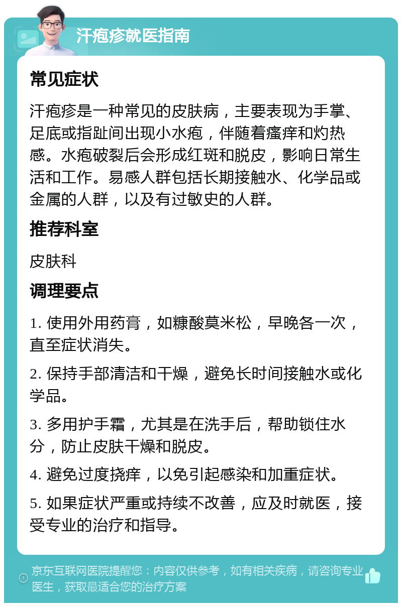 汗疱疹就医指南 常见症状 汗疱疹是一种常见的皮肤病，主要表现为手掌、足底或指趾间出现小水疱，伴随着瘙痒和灼热感。水疱破裂后会形成红斑和脱皮，影响日常生活和工作。易感人群包括长期接触水、化学品或金属的人群，以及有过敏史的人群。 推荐科室 皮肤科 调理要点 1. 使用外用药膏，如糠酸莫米松，早晚各一次，直至症状消失。 2. 保持手部清洁和干燥，避免长时间接触水或化学品。 3. 多用护手霜，尤其是在洗手后，帮助锁住水分，防止皮肤干燥和脱皮。 4. 避免过度挠痒，以免引起感染和加重症状。 5. 如果症状严重或持续不改善，应及时就医，接受专业的治疗和指导。