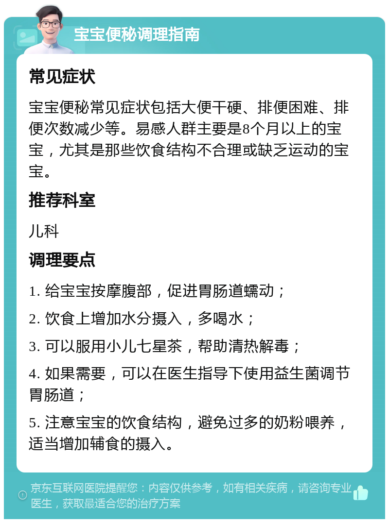 宝宝便秘调理指南 常见症状 宝宝便秘常见症状包括大便干硬、排便困难、排便次数减少等。易感人群主要是8个月以上的宝宝，尤其是那些饮食结构不合理或缺乏运动的宝宝。 推荐科室 儿科 调理要点 1. 给宝宝按摩腹部，促进胃肠道蠕动； 2. 饮食上增加水分摄入，多喝水； 3. 可以服用小儿七星茶，帮助清热解毒； 4. 如果需要，可以在医生指导下使用益生菌调节胃肠道； 5. 注意宝宝的饮食结构，避免过多的奶粉喂养，适当增加辅食的摄入。