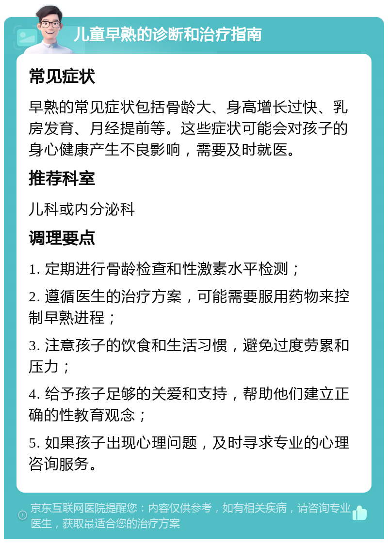 儿童早熟的诊断和治疗指南 常见症状 早熟的常见症状包括骨龄大、身高增长过快、乳房发育、月经提前等。这些症状可能会对孩子的身心健康产生不良影响，需要及时就医。 推荐科室 儿科或内分泌科 调理要点 1. 定期进行骨龄检查和性激素水平检测； 2. 遵循医生的治疗方案，可能需要服用药物来控制早熟进程； 3. 注意孩子的饮食和生活习惯，避免过度劳累和压力； 4. 给予孩子足够的关爱和支持，帮助他们建立正确的性教育观念； 5. 如果孩子出现心理问题，及时寻求专业的心理咨询服务。