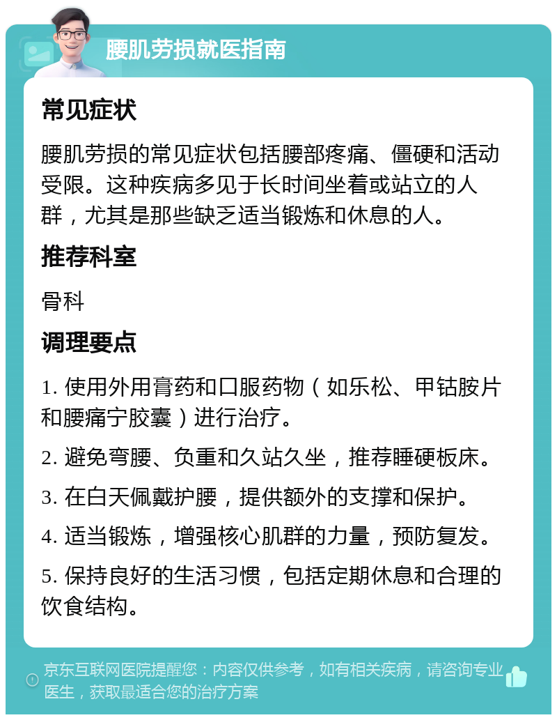 腰肌劳损就医指南 常见症状 腰肌劳损的常见症状包括腰部疼痛、僵硬和活动受限。这种疾病多见于长时间坐着或站立的人群，尤其是那些缺乏适当锻炼和休息的人。 推荐科室 骨科 调理要点 1. 使用外用膏药和口服药物（如乐松、甲钴胺片和腰痛宁胶囊）进行治疗。 2. 避免弯腰、负重和久站久坐，推荐睡硬板床。 3. 在白天佩戴护腰，提供额外的支撑和保护。 4. 适当锻炼，增强核心肌群的力量，预防复发。 5. 保持良好的生活习惯，包括定期休息和合理的饮食结构。