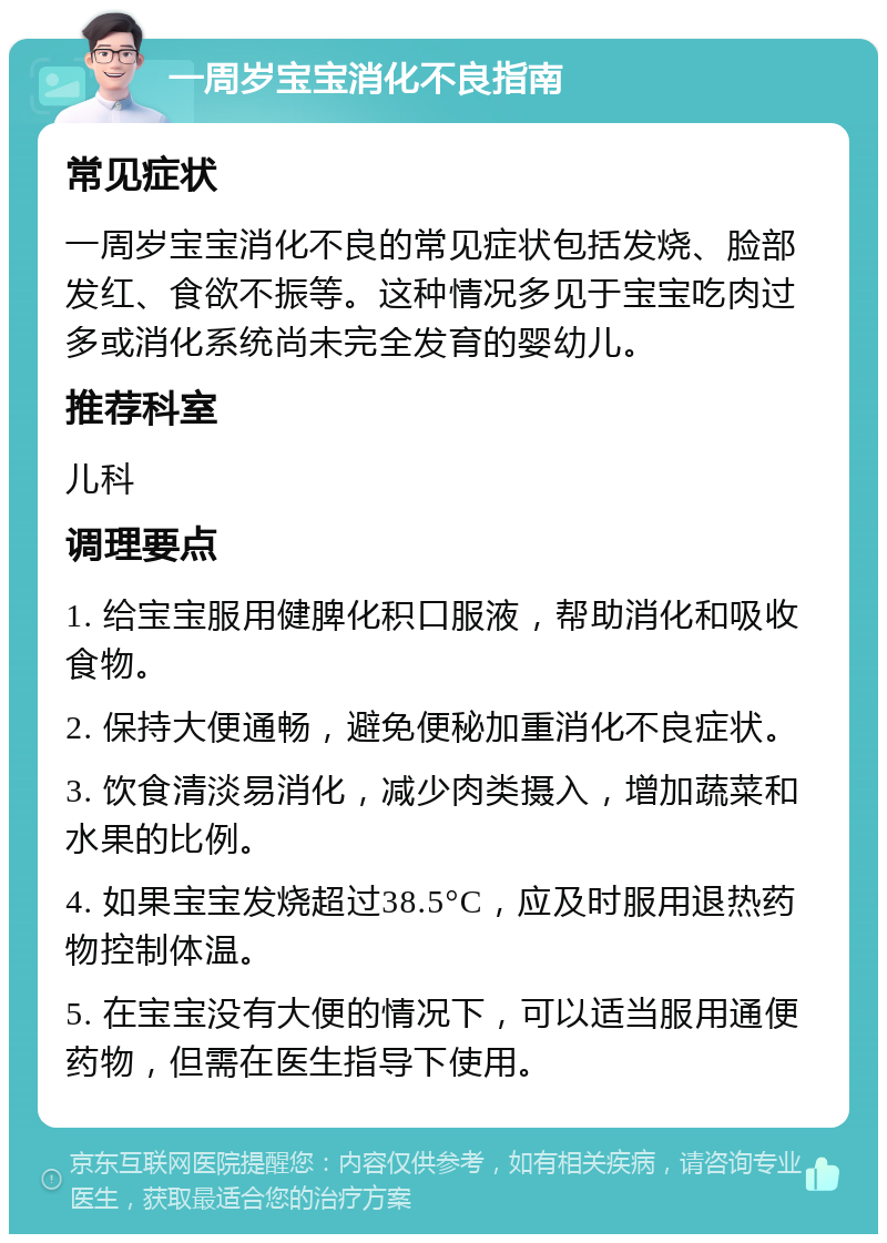 一周岁宝宝消化不良指南 常见症状 一周岁宝宝消化不良的常见症状包括发烧、脸部发红、食欲不振等。这种情况多见于宝宝吃肉过多或消化系统尚未完全发育的婴幼儿。 推荐科室 儿科 调理要点 1. 给宝宝服用健脾化积口服液，帮助消化和吸收食物。 2. 保持大便通畅，避免便秘加重消化不良症状。 3. 饮食清淡易消化，减少肉类摄入，增加蔬菜和水果的比例。 4. 如果宝宝发烧超过38.5°C，应及时服用退热药物控制体温。 5. 在宝宝没有大便的情况下，可以适当服用通便药物，但需在医生指导下使用。