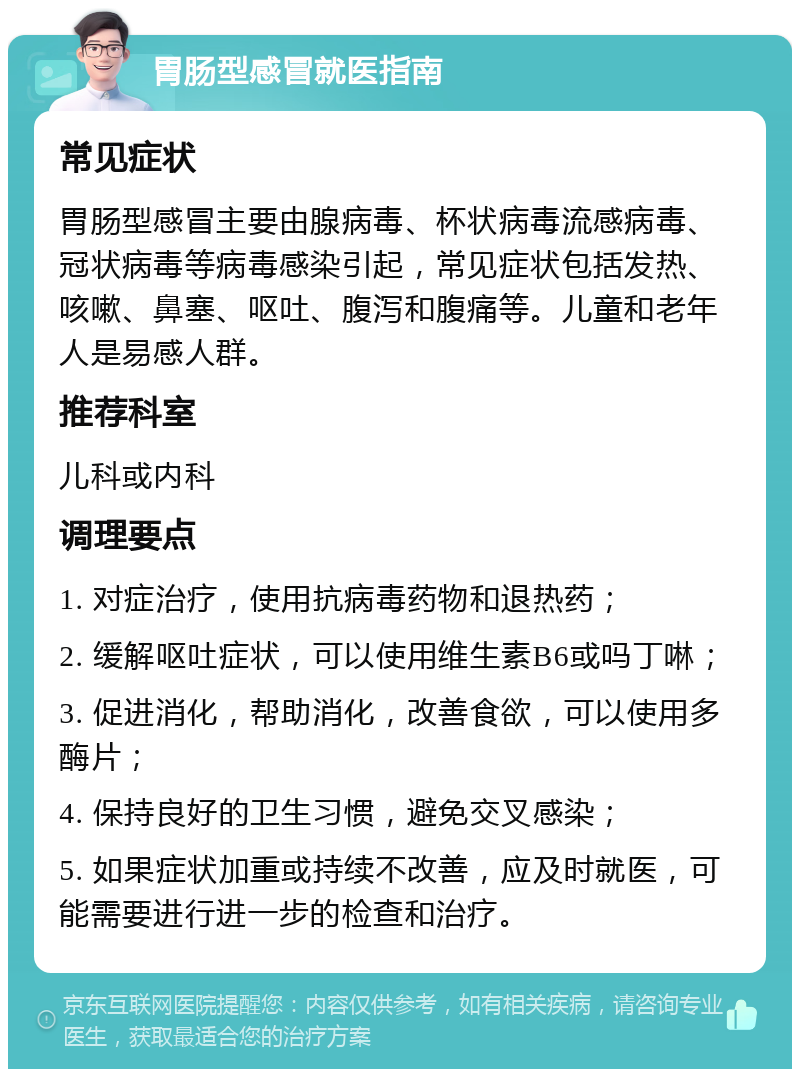 胃肠型感冒就医指南 常见症状 胃肠型感冒主要由腺病毒、杯状病毒流感病毒、冠状病毒等病毒感染引起，常见症状包括发热、咳嗽、鼻塞、呕吐、腹泻和腹痛等。儿童和老年人是易感人群。 推荐科室 儿科或内科 调理要点 1. 对症治疗，使用抗病毒药物和退热药； 2. 缓解呕吐症状，可以使用维生素B6或吗丁啉； 3. 促进消化，帮助消化，改善食欲，可以使用多酶片； 4. 保持良好的卫生习惯，避免交叉感染； 5. 如果症状加重或持续不改善，应及时就医，可能需要进行进一步的检查和治疗。