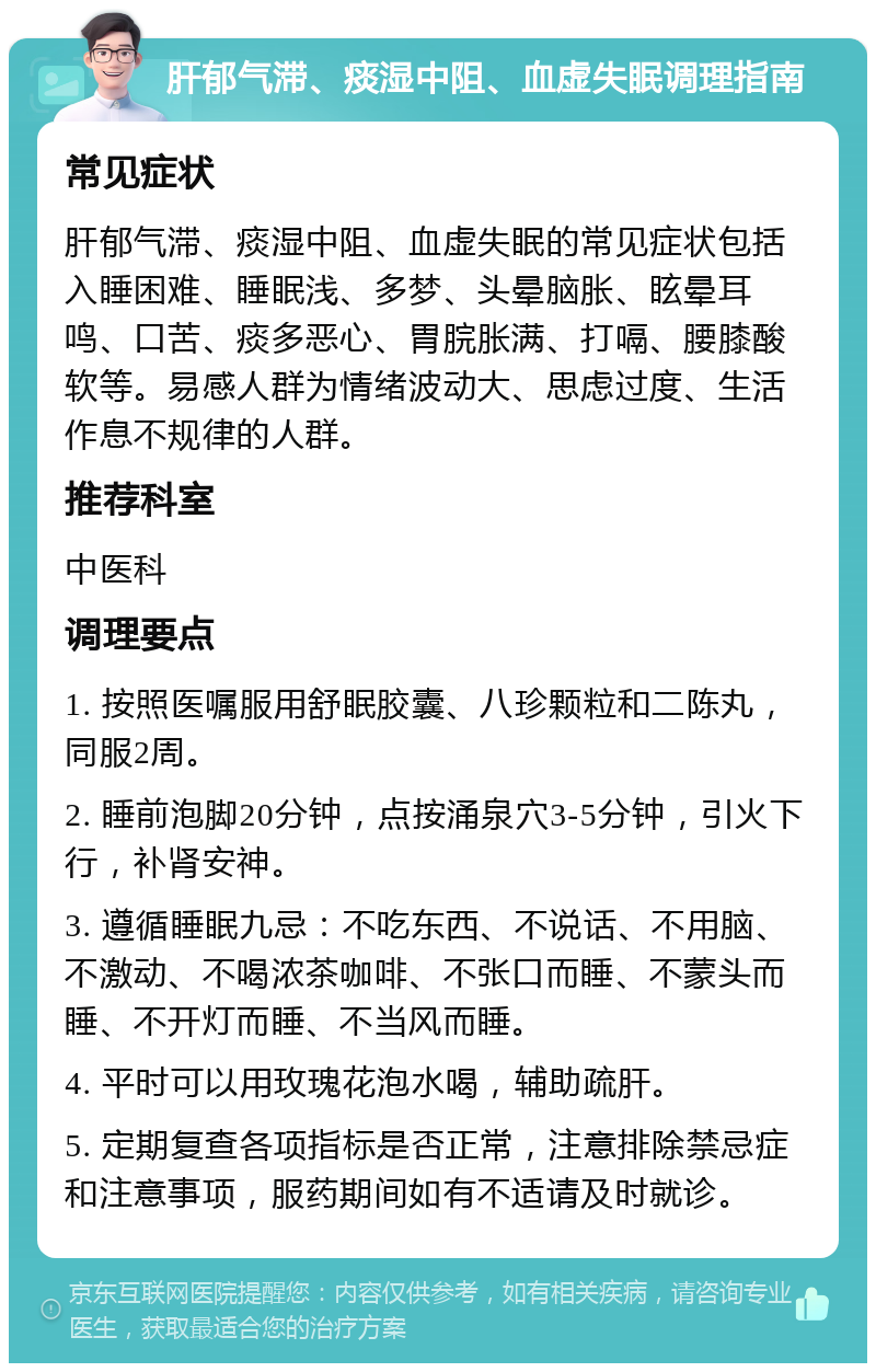 肝郁气滞、痰湿中阻、血虚失眠调理指南 常见症状 肝郁气滞、痰湿中阻、血虚失眠的常见症状包括入睡困难、睡眠浅、多梦、头晕脑胀、眩晕耳鸣、口苦、痰多恶心、胃脘胀满、打嗝、腰膝酸软等。易感人群为情绪波动大、思虑过度、生活作息不规律的人群。 推荐科室 中医科 调理要点 1. 按照医嘱服用舒眠胶囊、八珍颗粒和二陈丸，同服2周。 2. 睡前泡脚20分钟，点按涌泉穴3-5分钟，引火下行，补肾安神。 3. 遵循睡眠九忌：不吃东西、不说话、不用脑、不激动、不喝浓茶咖啡、不张口而睡、不蒙头而睡、不开灯而睡、不当风而睡。 4. 平时可以用玫瑰花泡水喝，辅助疏肝。 5. 定期复查各项指标是否正常，注意排除禁忌症和注意事项，服药期间如有不适请及时就诊。