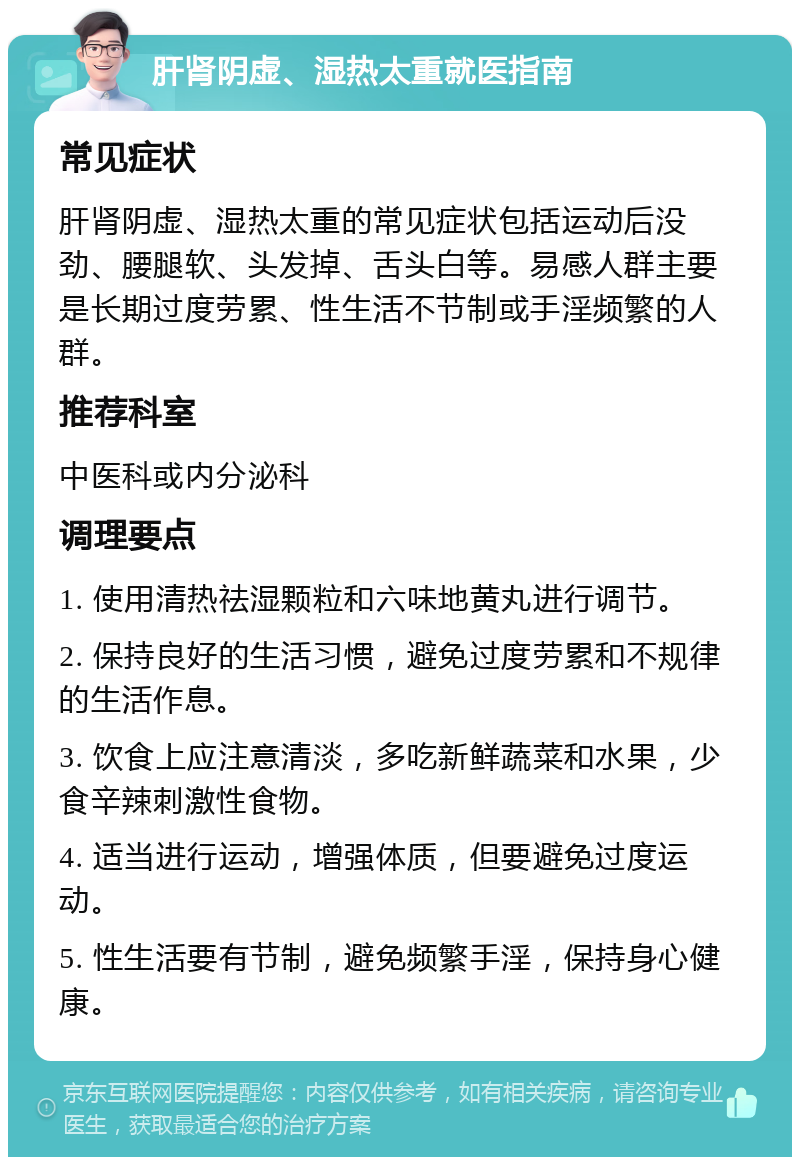 肝肾阴虚、湿热太重就医指南 常见症状 肝肾阴虚、湿热太重的常见症状包括运动后没劲、腰腿软、头发掉、舌头白等。易感人群主要是长期过度劳累、性生活不节制或手淫频繁的人群。 推荐科室 中医科或内分泌科 调理要点 1. 使用清热祛湿颗粒和六味地黄丸进行调节。 2. 保持良好的生活习惯，避免过度劳累和不规律的生活作息。 3. 饮食上应注意清淡，多吃新鲜蔬菜和水果，少食辛辣刺激性食物。 4. 适当进行运动，增强体质，但要避免过度运动。 5. 性生活要有节制，避免频繁手淫，保持身心健康。