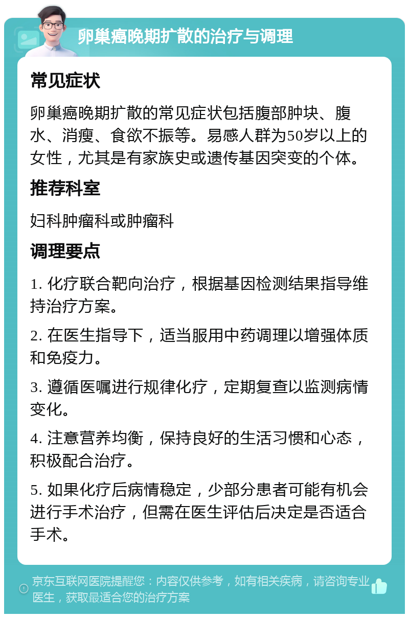 卵巢癌晚期扩散的治疗与调理 常见症状 卵巢癌晚期扩散的常见症状包括腹部肿块、腹水、消瘦、食欲不振等。易感人群为50岁以上的女性，尤其是有家族史或遗传基因突变的个体。 推荐科室 妇科肿瘤科或肿瘤科 调理要点 1. 化疗联合靶向治疗，根据基因检测结果指导维持治疗方案。 2. 在医生指导下，适当服用中药调理以增强体质和免疫力。 3. 遵循医嘱进行规律化疗，定期复查以监测病情变化。 4. 注意营养均衡，保持良好的生活习惯和心态，积极配合治疗。 5. 如果化疗后病情稳定，少部分患者可能有机会进行手术治疗，但需在医生评估后决定是否适合手术。