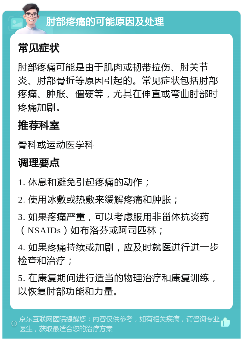 肘部疼痛的可能原因及处理 常见症状 肘部疼痛可能是由于肌肉或韧带拉伤、肘关节炎、肘部骨折等原因引起的。常见症状包括肘部疼痛、肿胀、僵硬等，尤其在伸直或弯曲肘部时疼痛加剧。 推荐科室 骨科或运动医学科 调理要点 1. 休息和避免引起疼痛的动作； 2. 使用冰敷或热敷来缓解疼痛和肿胀； 3. 如果疼痛严重，可以考虑服用非甾体抗炎药（NSAIDs）如布洛芬或阿司匹林； 4. 如果疼痛持续或加剧，应及时就医进行进一步检查和治疗； 5. 在康复期间进行适当的物理治疗和康复训练，以恢复肘部功能和力量。