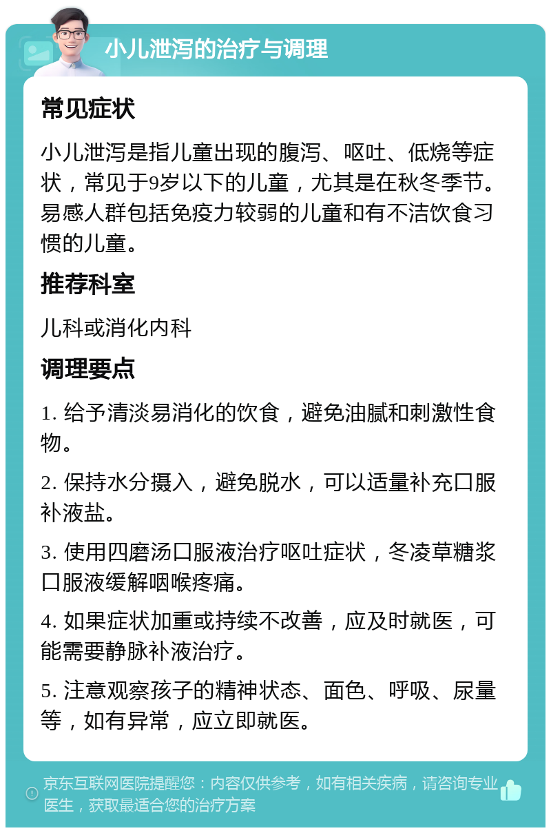 小儿泄泻的治疗与调理 常见症状 小儿泄泻是指儿童出现的腹泻、呕吐、低烧等症状，常见于9岁以下的儿童，尤其是在秋冬季节。易感人群包括免疫力较弱的儿童和有不洁饮食习惯的儿童。 推荐科室 儿科或消化内科 调理要点 1. 给予清淡易消化的饮食，避免油腻和刺激性食物。 2. 保持水分摄入，避免脱水，可以适量补充口服补液盐。 3. 使用四磨汤口服液治疗呕吐症状，冬凌草糖浆口服液缓解咽喉疼痛。 4. 如果症状加重或持续不改善，应及时就医，可能需要静脉补液治疗。 5. 注意观察孩子的精神状态、面色、呼吸、尿量等，如有异常，应立即就医。