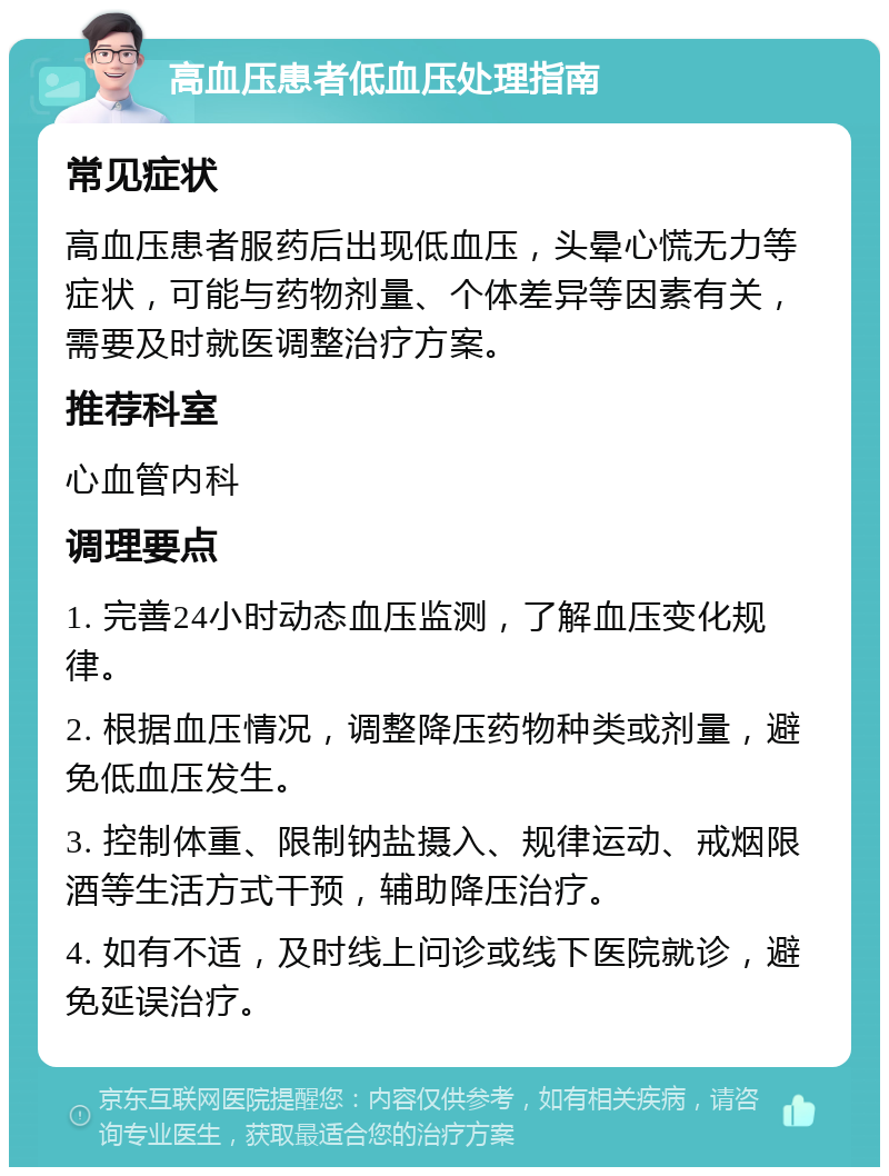 高血压患者低血压处理指南 常见症状 高血压患者服药后出现低血压，头晕心慌无力等症状，可能与药物剂量、个体差异等因素有关，需要及时就医调整治疗方案。 推荐科室 心血管内科 调理要点 1. 完善24小时动态血压监测，了解血压变化规律。 2. 根据血压情况，调整降压药物种类或剂量，避免低血压发生。 3. 控制体重、限制钠盐摄入、规律运动、戒烟限酒等生活方式干预，辅助降压治疗。 4. 如有不适，及时线上问诊或线下医院就诊，避免延误治疗。