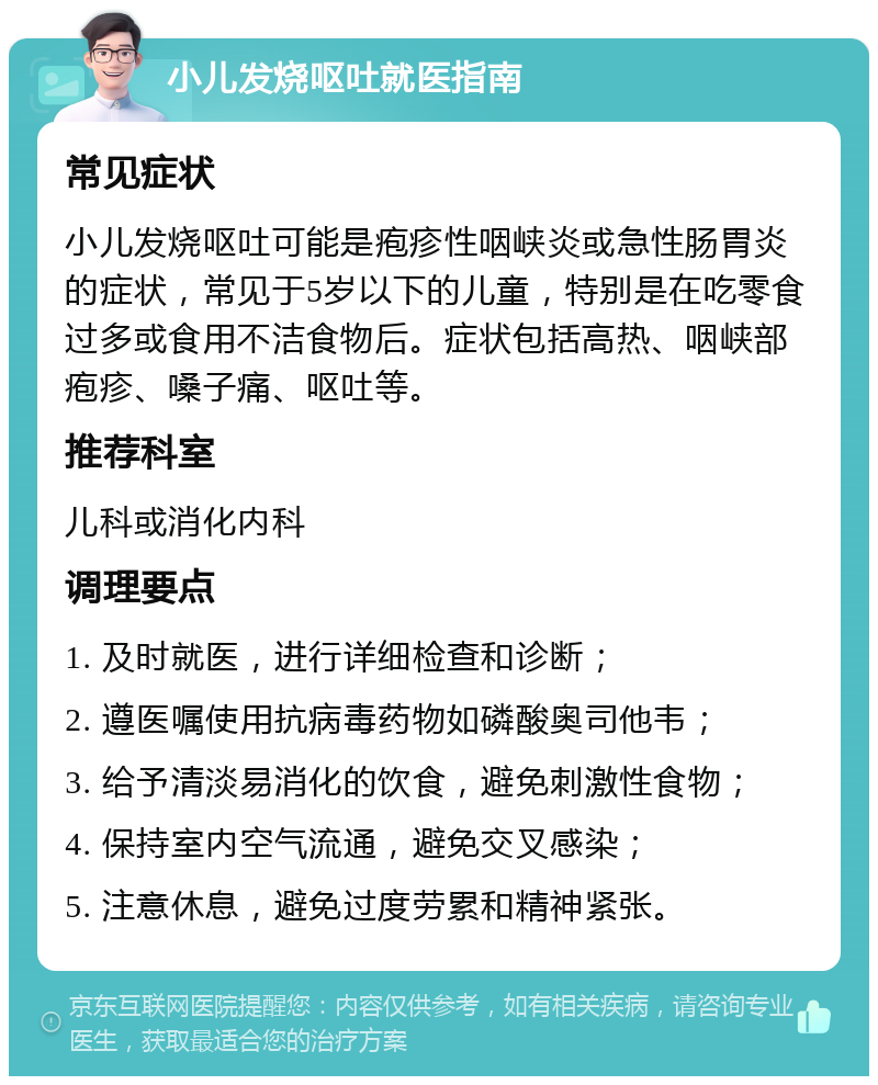 小儿发烧呕吐就医指南 常见症状 小儿发烧呕吐可能是疱疹性咽峡炎或急性肠胃炎的症状，常见于5岁以下的儿童，特别是在吃零食过多或食用不洁食物后。症状包括高热、咽峡部疱疹、嗓子痛、呕吐等。 推荐科室 儿科或消化内科 调理要点 1. 及时就医，进行详细检查和诊断； 2. 遵医嘱使用抗病毒药物如磷酸奥司他韦； 3. 给予清淡易消化的饮食，避免刺激性食物； 4. 保持室内空气流通，避免交叉感染； 5. 注意休息，避免过度劳累和精神紧张。