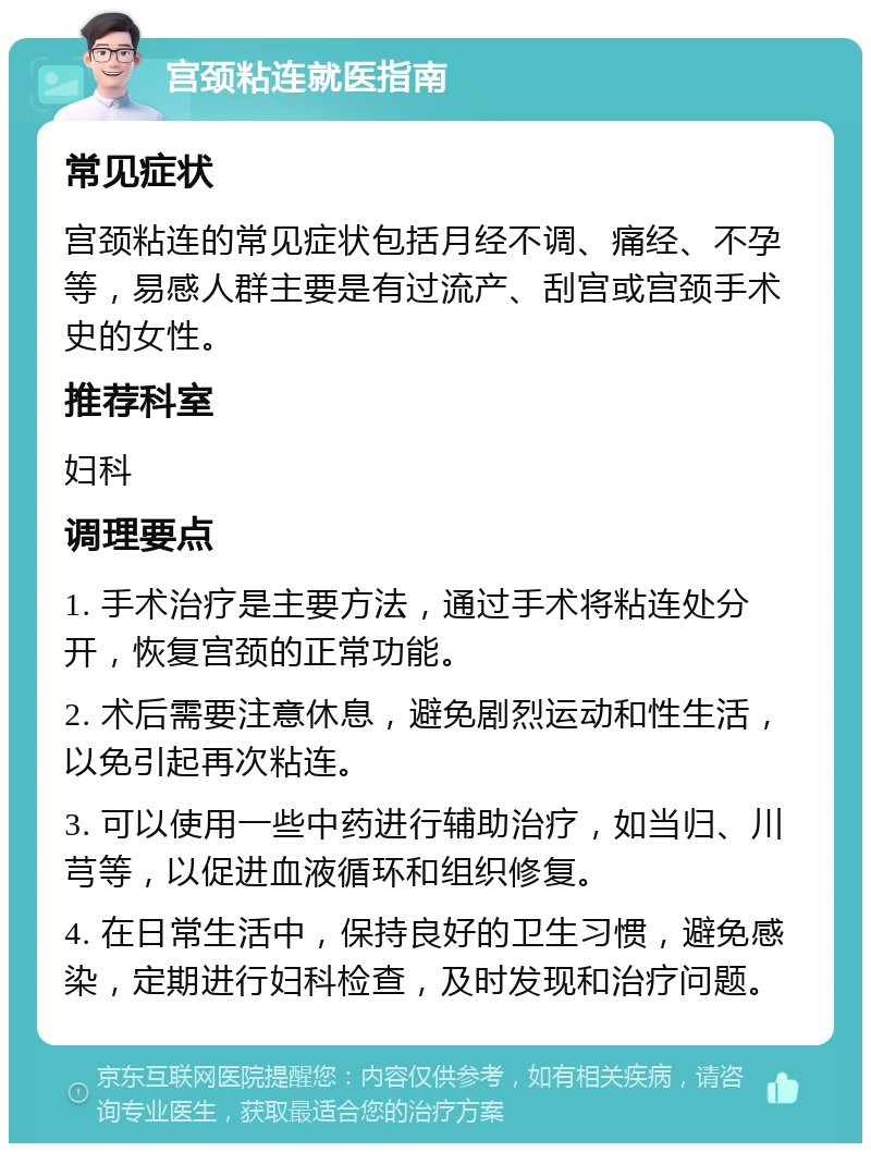 宫颈粘连就医指南 常见症状 宫颈粘连的常见症状包括月经不调、痛经、不孕等，易感人群主要是有过流产、刮宫或宫颈手术史的女性。 推荐科室 妇科 调理要点 1. 手术治疗是主要方法，通过手术将粘连处分开，恢复宫颈的正常功能。 2. 术后需要注意休息，避免剧烈运动和性生活，以免引起再次粘连。 3. 可以使用一些中药进行辅助治疗，如当归、川芎等，以促进血液循环和组织修复。 4. 在日常生活中，保持良好的卫生习惯，避免感染，定期进行妇科检查，及时发现和治疗问题。